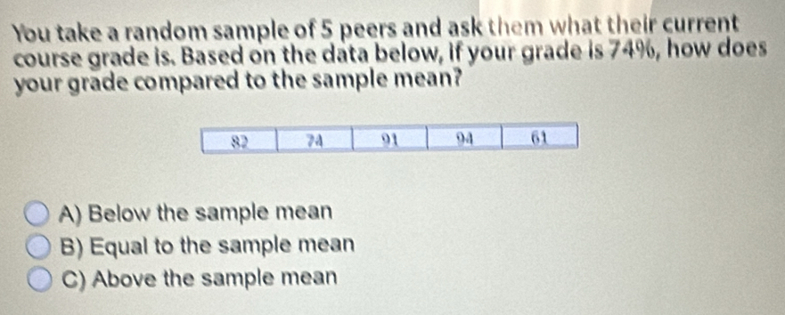 You take a random sample of 5 peers and ask them what their current
course grade is. Based on the data below, if your grade is 74%, how does
your grade compared to the sample mean?
82 74 91 94 61
A) Below the sample mean
B) Equal to the sample mean
C) Above the sample mean