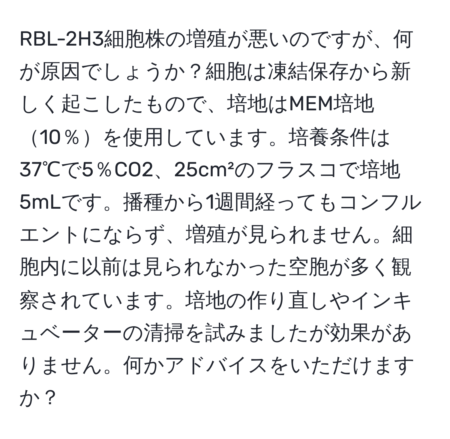 RBL-2H3細胞株の増殖が悪いのですが、何が原因でしょうか？細胞は凍結保存から新しく起こしたもので、培地はMEM培地10％を使用しています。培養条件は37℃で5％CO2、25cm²のフラスコで培地5mLです。播種から1週間経ってもコンフルエントにならず、増殖が見られません。細胞内に以前は見られなかった空胞が多く観察されています。培地の作り直しやインキュベーターの清掃を試みましたが効果がありません。何かアドバイスをいただけますか？