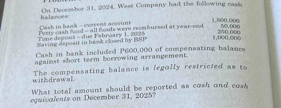 On December 31, 2024, West Company had the following cash 
balances: 1,800,000
Cash in bank - current account 
Petty cash fund - all funds were reimbursed at year -end 50,000
Time deposit - due February 1, 2025
250,000
Saving deposit in bank closed by BSP
1,000,000
Cash in bank included P600,000 of compensating balance 
against short term borrowing arrangement. 
The compensating balance is legally restricted as to 
withdrawal. 
What total amount should be reported as cash and cash 
equivalents on December 31, 2025?