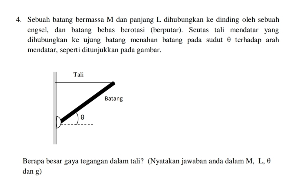 Sebuah batang bermassa M dan panjang L dihubungkan ke dinding oleh sebuah 
engsel, dan batang bebas berotasi (berputar). Seutas tali mendatar yang 
dihubungkan ke ujung batang menahan batang pada sudut θ terhadap arah 
mendatar, seperti ditunjukkan pada gambar. 
Berapa besar gaya tegangan dalam tali? (Nyatakan jawaban anda dalam M, L, θ
dan g)