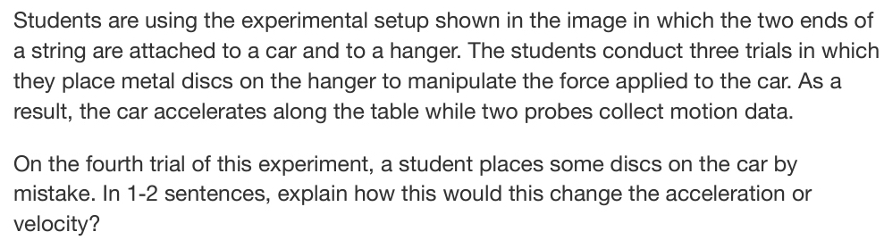 Students are using the experimental setup shown in the image in which the two ends of 
a string are attached to a car and to a hanger. The students conduct three trials in which 
they place metal discs on the hanger to manipulate the force applied to the car. As a 
result, the car accelerates along the table while two probes collect motion data. 
On the fourth trial of this experiment, a student places some discs on the car by 
mistake. In 1-2 sentences, explain how this would this change the acceleration or 
velocity?