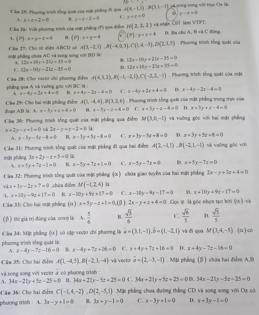 Lparallel
Câu 25: Phương trình tổng quát của mặt phẳng đi qua A(4,-1,1),B(3,1,-1) và song song với trục Ox là:
A. y+z+2=0 B. y-z-2=0 C. y+z=0 D. y-z=0
Câu 26: Viết phương trình của mặt phẳng (P) qua điểm H(2,2,2) và nhận overline OH làm VTPT
A. (P): :x+y+z=6 B. (P):x+y=4 a (P):y+z=4 D. Ba câu A, B và C đúng.
Câu 27: Cho tử diện ABCD có A(3,-2,1),B(-4,0,3),C(1,4,-3),D(2,3,5). Phương trình tổng quát của
mặt phẳng chứa AC và song song với BD là: 12x-10y+21z-35=0
A. 12x+10y+21z+35=0 B.
C. 12x-10y-21z-35=0
D. 12x+10y-21z+35=0
Câu 28: Cho vectơ chỉ phương điểm A(4,3,2),B(-1,-2,1),C(-2,2,-1). Phương trình tổng quát của mặt
phẳng qua A và vuông góc với BC là :
A. x-4y+2z+4=0 B. x+4y-2z-4=0 C. x-4y+2z+4=0 D. x-4y-2z-4=0
Câu 29: Cho hai mặt phẳng điểm A(1,-4,4),B(3,2,6). Phương trình tổng quát của mặt phẳng trung trực của
đoạn AB là: A. x-3y+z+4=0 B. x-3y-z+4=0 C. x+3y-z-4=0 D. x+3y+z-4=0
Câu 30: Phương trình tổng quát của mặt phẳng qua điểm M(3,0,-1) và vuông góc với hai mặt phẳng
x+2y-z+1=0 và 2x-y+z-2=0 là:
A. x-3y-5z-8=0 B. x-3y+5z-8=0 C. x+3y-5z+8=0 D. x+3y+5z+8=0
Câu 31: Phương trình tổng quát của mặt phẳng đi qua hai điểm A(2,-1,1),B(-2,1,-1) và vuông góc với
mặt phẳng 3x+2y-z+5=0 là:
A. x+5y+7z-1=0 B. x-5y+7z+1=0 C. x-5y-7z=0 D. x+5y-7z=0
Câu 32: Phương trình tổng quát của mặt phẳng (α) chứa giao tuyến của hai mặt phẳng 2x-y+3z+4=0
và x+3y-2z+7=0 ,chứa điểm M(-1,2,4) là:
A. x+10y-9z+17=0 B. x-10y+9z+17=0 C. x-10y-9z-17=0 D. x+10y+9z-17=0
Câu 33: Cho hai mặt phẳng (alpha ):x+5y-z+1=0, ,(β): 2x-y+z+4=0.Gọi φ là góc nhọn tạo bởi (α) và
(β) thì giá trị đúng của cosφ là A.  5/6  B.  sqrt(5)/6  C.  sqrt(6)/5  D.  sqrt(5)/5 
Câu 34: Mặt phẳng (α) có cặp vectơ chi phương là vector a=(3,1,-1),vector b=(1,-2,1) và đi qua M(3,4,-5). (α)có
phương trình tổng quát là:
A. x-4y-7z-16=0 B. x-4y+7z+16=0 C. x+4y+7z+16=0 D. x+4y-7z-16=0
Câu 35: Cho hai điểm A(1,-4,5),B(-2,3,-4) và vectơ vector a=(2,-3,-1). Mặt phẳng (β) chứa hai điểm A,B
và song song với vectơ vector a có phương trình :
A. 34x-21y+5z-25=0 B. 34x+21y-5z+25=0 C. 34x+21y+5z+25=0 D. 34x-21y-5z-25=0
Câu 36: Cho hai điểm C(-1,4,-2),D(2,-5,1).Mặt phẳng chưa đường thẳng CD và song song với Oz có
phương trình : A. 3x-y+1=0 B. 3x+y-1=0 C. x-3y+1=0 D. x+3y-1=0