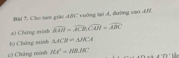 Cho tam giác ABC vuông tại A, đường cao AH. 
a) Chứng minh widehat BAH=widehat ACB; widehat CAH=widehat ABC
b) Chứng minh △ ACB∽ △ HCA
c) Chứng minh HA^2=HB.HC
A'D' lần