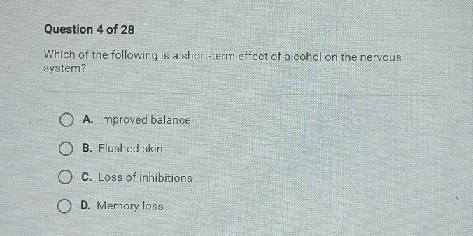 Which of the following is a short-term effect of alcohol on the nervous
system?
A. Improved balance
B. Flushed skin
C. Loss of inhibitions
D. Memory loss