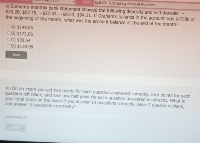 Unit Unit 03: Subtracting Rational Numbers
9) Graham's monthly bank statement showed the following deposits and withdrawals: -
$25.20, $52.75, − $22.04, −$8.50, $94.11. If Graham's balance in the account was $47.86 at
the beginning of the month, what was the account balance at the end of the month?
A) $149.85
B) $172.06
C) $30.54
D) $138.98
Save
10) On an exam you get two points for each question answered correctly, zero points for each
question left blank, and lose one-half point for each question answered incorrectly. What is
your total score on the exam if you answer 13 questions correctly, leave 7 questions blank,
and answer 5 questions incorrectly?
250 character(s) loft