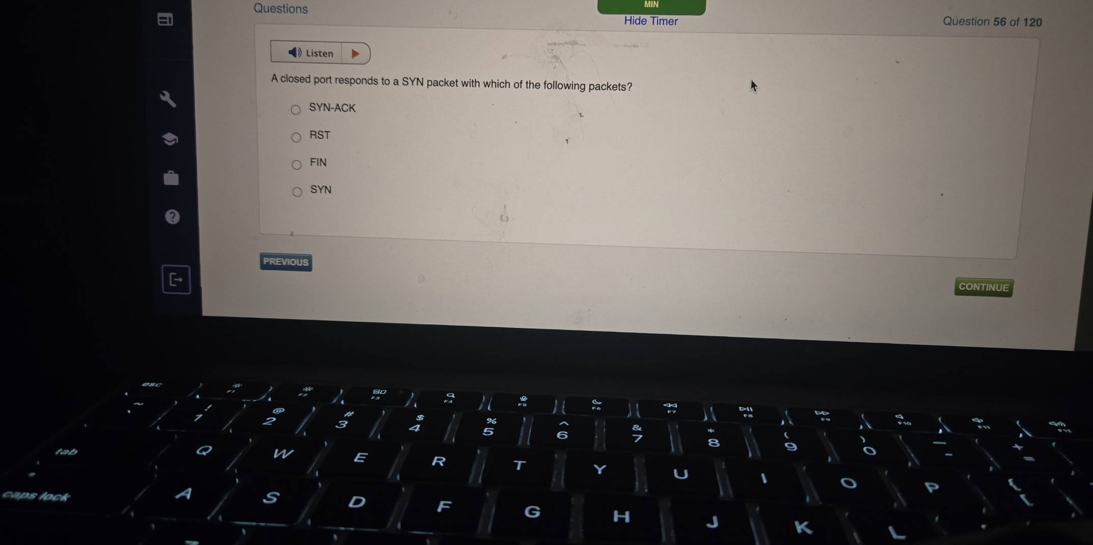 Questions Question 56 of 120
Hide Timer
•》Listen
A closed port responds to a SYN packet with which of the following packets?
SYN-ACK
RST
FIN
SYN
PREVIOUS
CONTINUE
a
n
E
R
S
D