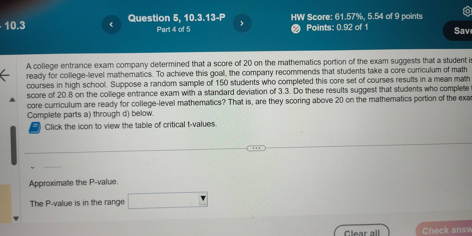 Question 5, 10.3.13-P HW Score: 61.57%, 5.54 of 9 points
10.3
I 
Part 4 of 5 Points: 0.92 of 1 
Save 
A college entrance exam company determined that a score of 20 on the mathematics portion of the exam suggests that a student is 
ready for college-level mathematics. To achieve this goal, the company recommends that students take a core curriculum of math 
courses in high school. Suppose a random sample of 150 students who completed this core set of courses results in a mean math 
score of 20.8 on the college entrance exam with a standard deviation of 3.3. Do these results suggest that students who complete 
core curriculum are ready for college-level mathematics? That is, are they scoring above 20 on the mathematics portion of the exar 
Complete parts a) through d) below. 
- Click the icon to view the table of critical t-values. 
Approximate the P -value. 
The P -value is in the range □ 
Clear all Check answ