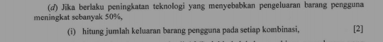 Jika berlaku peningkatan teknologi yang menyebabkan pengeluaran barang pengguna 
meningkat sebanyak 50%, 
(i) hitung jumlah keluaran barang pengguna pada setiap kombinasi, [2]