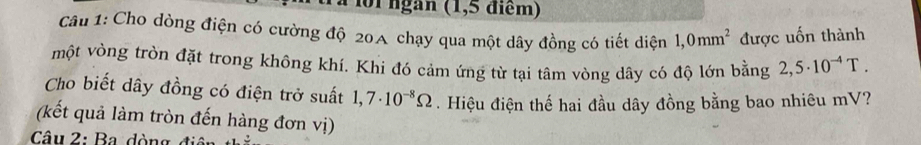 0i ngàn (1,5 điểm) 
Câu 1: Cho dòng điện có cường độ 20 chạy qua một dây đồng có tiết diện 1,0mm^2 được uốn thành 
một vòng tròn đặt trong không khí. Khi đó cảm ứng từ tại tâm vòng dây có độ lớn bằng 2,5· 10^(-4)T. 
Cho biết dây đồng có điện trở suất 1,7· 10^(-8)Omega. Hiệu điện thế hai đầu dây đồng bằng bao nhiêu mV? 
(kết quả làm tròn đến hàng đơn vị) 
Câu 2: Ba dòng