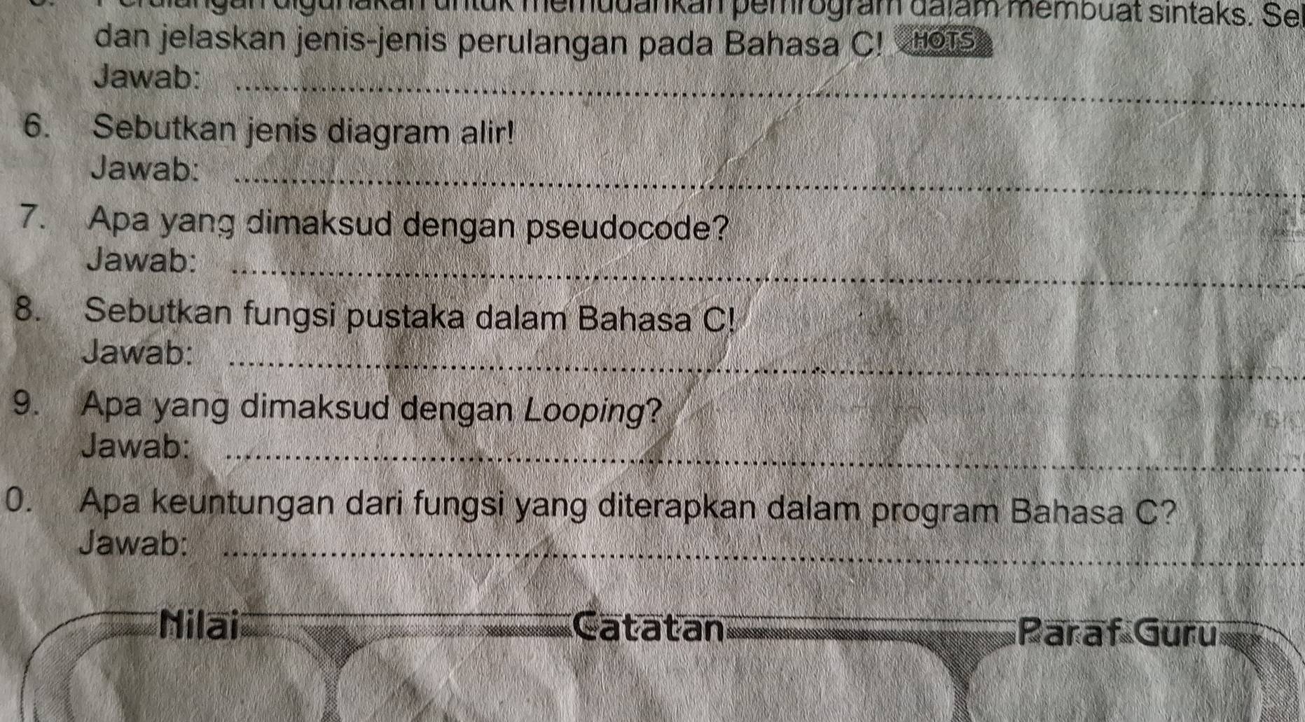 ungan digunakan untük memudankan pemrogram dajam membuat sintaks. Se 
dan jelaskan jenis-jenis perulangan pada Bahasa C! 1 
Jawab:_ 
6. Sebutkan jenis diagram alir! 
Jawab:_ 
7. Apa yang dimaksud dengan pseudocode? 
Jawab:_ 
8. Sebutkan fungsi pustaka dalam Bahasa C! 
Jawab:_ 
9. Apa yang dimaksud dengan Looping? 
Jawab:_ 
0. Apa keuntungan dari fungsi yang diterapkan dalam program Bahasa C? 
Jawab:_ 
Nilai Catatan Paraf Guru