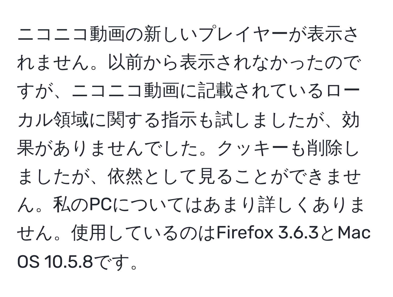 ニコニコ動画の新しいプレイヤーが表示されません。以前から表示されなかったのですが、ニコニコ動画に記載されているローカル領域に関する指示も試しましたが、効果がありませんでした。クッキーも削除しましたが、依然として見ることができません。私のPCについてはあまり詳しくありません。使用しているのはFirefox 3.6.3とMac OS 10.5.8です。