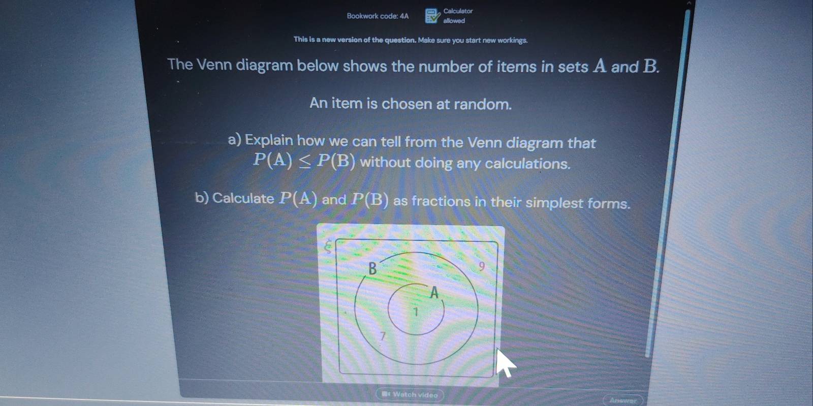 Calculator 
Bookwork code: 4A allowed 
This is a new version of the question. Make sure you start new workings. 
The Venn diagram below shows the number of items in sets A and B. 
An item is chosen at random. 
a) Explain how we can tell from the Venn diagram that
P(A)≤ P(B) without doing any calculations. 
b) Calculate P(A) and P(B) as fractions in their simplest forms. 
#Watch video