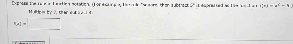 Express the rule in function notation. (For example, the rule "square, then subtract 5^n is expressed as the function f(x)=x^2-5.)
Multiply by 7, then subtract 4.
f(x)=□
sqrt() □ 