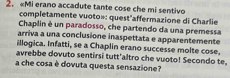 «Mi erano accadute tante cose che mi sentivo 
completamente vuoto»: quest’affermazione di Charlie 
Chaplin è un paradosso, che partendo da una premessa 
arriva a una conclusione inaspettata e apparentemente 
illogica. Infatti, se a Chaplin erano successe molte cose, 
avrebbe dovuto sentirsi tutt’altro che vuoto! Secondo te, 
a che cosa è dovuta questa sensazione?