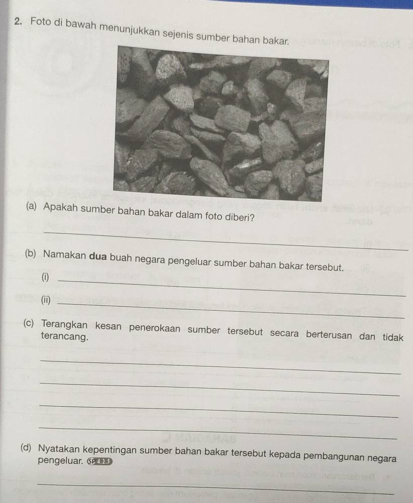 Foto di bawah menunjukkan sejenis sumber bahan bakar. 
(a) Apakah sumber bahan bakar dalam foto diberi? 
_ 
(b) Namakan dua buah negara pengeluar sumber bahan bakar tersebut. 
(i)_ 
(ii)_ 
(c) Terangkan kesan penerokaan sumber tersebut secara berterusan dan tidak 
terancang. 
_ 
_ 
_ 
_ 
(d) Nyatakan kepentingan sumber bahan bakar tersebut kepada pembangunan negara 
pengeluar. 
_