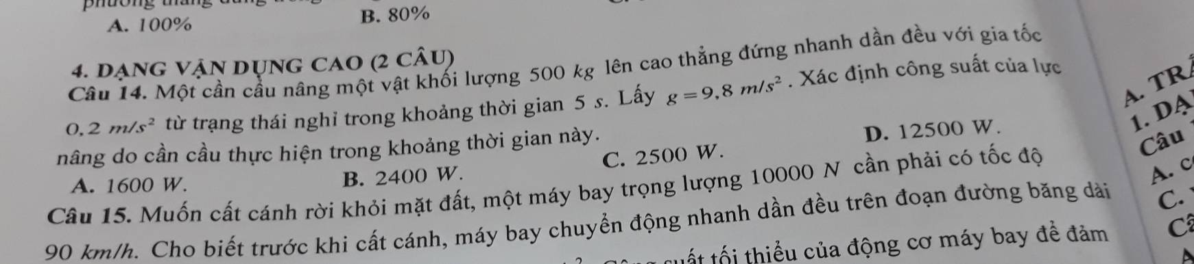 uong t a
A. 100% B. 80%
4. dạng Vận dụng CaO (2 câu)
Câu 14. Một cần cầu nâng một vật khối lượng 500 kg lên cao thẳng đứng nhanh dần đều với gia tốc
A. TR
0,2m/s^2 từ trạng thái nghỉ trong khoảng thời gian 5 s. Lấy g=9,8m/s^2. Xác định công suất của lực
1. DA
nâng do cần cầu thực hiện trong khoảng thời gian này.
D. 12500 W.
B. 2400 W. C. 2500 W.
Câu
Câu 15. Muốn cất cánh rời khỏi mặt đất, một máy bay trọng lượng 10000 N cần phải có tốc độ A. 1600 W.
A. c
90 km/h. Cho biết trước khi cất cánh, máy bay chuyển động nhanh dần đều trên đoạn đường băng dảài
C.
tốt tối thiểu của động cơ máy bay để đảm C
D