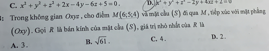 C. x^2+y^2+z^2+2x-4y-6z+5=0. D. x^2+y^2+z^2-2y+4xz+2=0
3: Trong không gian Oxyz , cho điểm M(6;5;4) và mặt cầu (S) đi qua M , tiếp xúc với mặt phẳng
(Oxy). Gọi R là bán kính của mặt cầu (S), giá trị nhỏ nhất của R là
A. 3.
B. sqrt(61).
C. 4. D. 2.