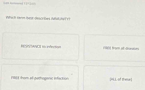 Liest Auviwered 1 7/12/23
Which term best describes IMMUNITY?
RESISTANCE to infection FREE from all diseases
FREE from all pathogenic infection [ALL of these]