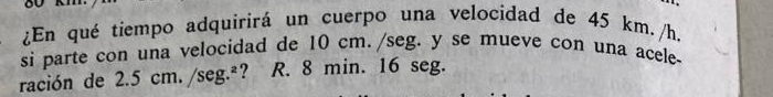 ¿En qué tiempo adquirirá un cuerpo una velocidad de 45 km. /h. 
si parte con una velocidad de 10 cm. /seg. y se mueve con una acele- 
ración de 2.5cm./seg.^2 ? R. 8 min. 16 seg.