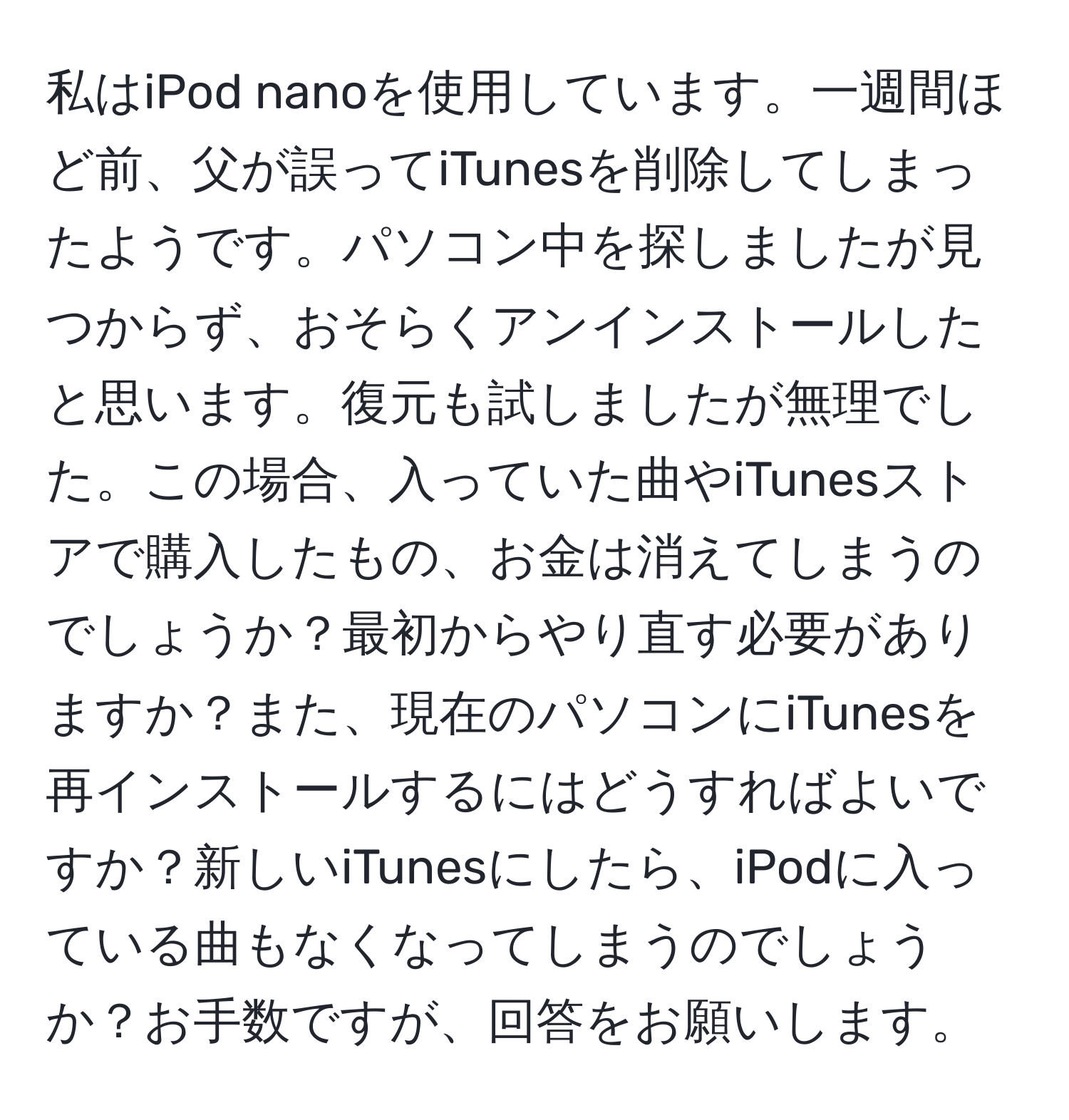 私はiPod nanoを使用しています。一週間ほど前、父が誤ってiTunesを削除してしまったようです。パソコン中を探しましたが見つからず、おそらくアンインストールしたと思います。復元も試しましたが無理でした。この場合、入っていた曲やiTunesストアで購入したもの、お金は消えてしまうのでしょうか？最初からやり直す必要がありますか？また、現在のパソコンにiTunesを再インストールするにはどうすればよいですか？新しいiTunesにしたら、iPodに入っている曲もなくなってしまうのでしょうか？お手数ですが、回答をお願いします。