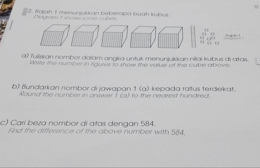 Rajah 1 menunjukkan beberapa buah kubus. 
Diagram 1 shows some cubes. 
Rajah 1 
Diagram 1 
a) Tuliskan nombor dalam angka untuk menunjukkan nilai kubus di atas. 
Write the number in figures to show the value of the cube above. 
b) Bundarkan nombor di jawapan 1 (a) kepada ratus terdekat. 
Round the number in answer 1 (a) to the nearest hundred. 
c) Cari beza nombor di atas dengan 584. 
Find the difference of the above number with 584.