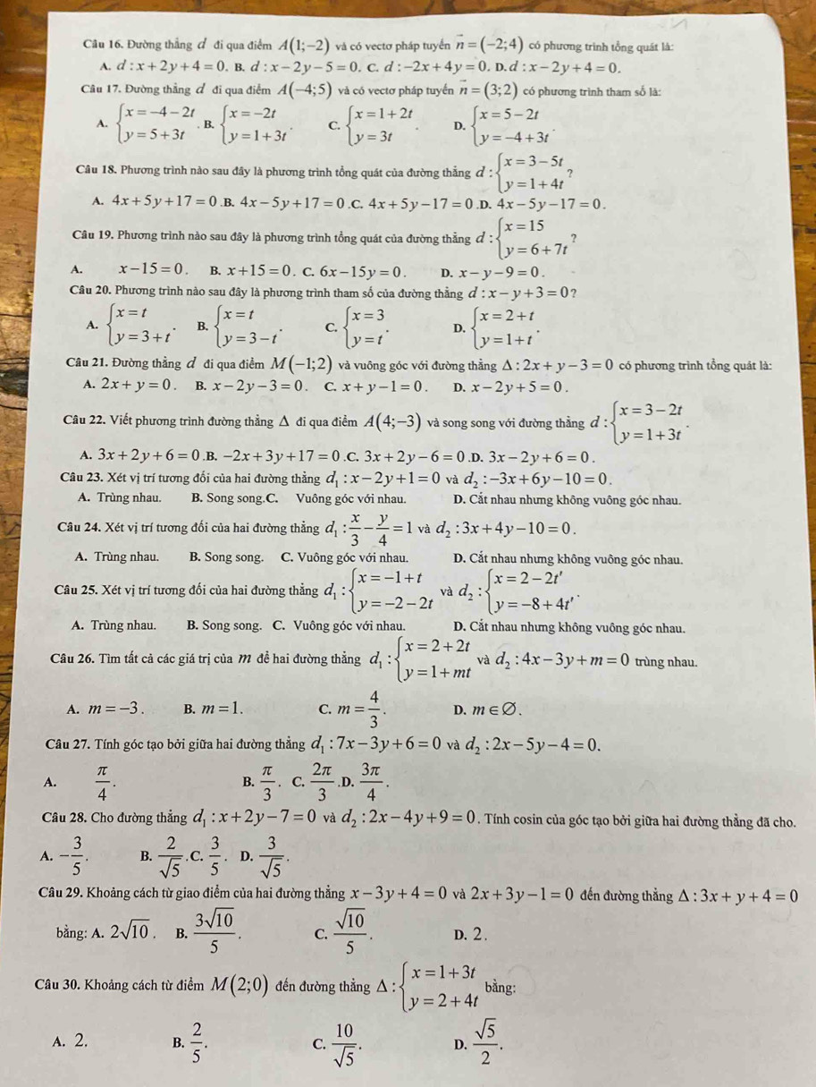 Đường thẳng đ đi qua điểm A(1;-2) và có vectơ pháp tuyển vector n=(-2;4) có phương trình tổng quát là:
A. d:x+2y+4=0. B. d:x-2y-5=0. C. d:-2x+4y=0. D d:x-2y+4=0.
Câu 17. Đường thẳng đ đi qua điểm A(-4;5) và có vectơ pháp tuyến vector n=(3;2) có phương trình tham số là:
A. beginarrayl x=-4-2t y=5+3tendarray. B, beginarrayl x=-2t y=1+3tendarray. . C. beginarrayl x=1+2t y=3tendarray. . D. beginarrayl x=5-2t y=-4+3tendarray. .
Câu 18. Phương trình nào sau đây là phương trình tổng quát của đường thẳng d:beginarrayl x=3-5t y=1+4tendarray.
A. 4x+5y+17=0 .B. 4x-5y+17=0 .C. 4x+5y-17=0 .D.4x-5y-17=0.
Câu 19. Phương trình nào sau đây là phương trình tổng quát của đường thẳng d:beginarrayl x=15 y=6+7t^2endarray.
A. x-15=0 B. x+15=0. C. 6x-15y=0. D. x-y-9=0.
Câu 20. Phương trình nào sau đây là phương trình tham số của đường thẳng d:x-y+3=0 ?
A. beginarrayl x=t y=3+tendarray. . B. beginarrayl x=t y=3-tendarray. . C. beginarrayl x=3 y=tendarray. . D. beginarrayl x=2+t y=1+tendarray. .
Câu 21. Đường thẳng đ đi qua điểm M(-1;2) và vuông góc với đường thằng △ :2x+y-3=0 có phương trình tổng quát là:
A. 2x+y=0 B. x-2y-3=0. C. x+y-1=0. D. x-2y+5=0.
Câu 22. Viết phương trình đường thẳng Δ đi qua điểm A(4;-3) và song song với đường thằng d:beginarrayl x=3-2t y=1+3tendarray.
A. 3x+2y+6=0.B.-2x+3y+17=0.C 3x+2y-6=0.D.3x-2y+6=0.
Câu 23. Xét vị trí tương đối của hai đường thằng d_1:x-2y+1=0 và d_2:-3x+6y-10=0.
A. Trùng nhau. B. Song song.C. Vuông góc với nhau. D. Cắt nhau nhưng không vuông góc nhau.
Câu 24. Xét vị trí tương đối của hai đường thẳng d_1: x/3 - y/4 =1vad_2:3x+4y-10=0.
A. Trùng nhau. B. Song song. C. Vuông góc với nhau. D. Cắt nhau nhưng không vuông góc nhau.
Câu 25. Xét vị trí tương đối của hai đường thẳng d_1:beginarrayl x=-1+t y=-2-2tendarray. và d_2:beginarrayl x=2-2t' y=-8+4t'endarray. .
A. Trùng nhau. B. Song song. C. Vuông góc với nhau. D. Cắt nhau nhưng không vuông góc nhau.
Câu 26. Tìm tất cả các giá trị của M đề hai đường thẳng d_1:beginarrayl x=2+2t y=1+mtendarray. và d_2:4x-3y+m=0 trùng nhau.
A. m=-3. B. m=1. C. m= 4/3 . D. m∈ varnothing .
Câu 27. Tính góc tạo bởi giữa hai đường thẳng d_1:7x-3y+6=0 và d_2:2x-5y-4=0.
A.  π /4 .  π /3 . C.  2π /3 .D.  3π /4 .
B.
Câu 28. Cho đường thẳng d_1:x+2y-7=0 và d_2:2x-4y+9=0. Tính cosin của góc tạo bởi giữa hai đường thằng đã cho.
A. - 3/5 . B.  2/sqrt(5) .C.  3/5 . D.  3/sqrt(5) .
Câu 29. Khoảng cách từ giao điểm của hai đường thẳng x-3y+4=0 và 2x+3y-1=0 đến đường thẳng △ :3x+y+4=0
bằng: A. 2sqrt(10). B.  3sqrt(10)/5 . C.  sqrt(10)/5 . D. 2 .
Câu 30. Khoảng cách từ điểm M(2;0) đến đường thẳng Delta :beginarrayl x=1+3t y=2+4tendarray. bằng:
A. 2. B.  2/5 .  10/sqrt(5) . D.  sqrt(5)/2 .
C.