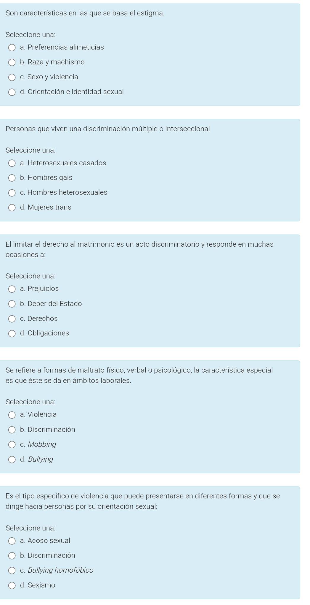 Son características en las que se basa el estigma.
Seleccione una:
a. Preferencias alimeticias
b. Raza y machismo
c. Sexo y violencia
d. Orientación e identidad sexual
Personas que viven una discriminación múltiple o interseccional
Seleccione una:
a. Heterosexuales casados
b. Hombres gais
c. Hombres heterosexuales
d. Mujeres trans
El limitar el derecho al matrimonio es un acto discriminatorio y responde en muchas
ocasiones a:
Seleccione una:
a. Prejuicios
b. Deber del Estado
c. Derechos
d. Obligaciones
Se refiere a formas de maltrato físico, verbal o psicológico; la característica especial
es que éste se da en ámbitos laborales.
Seleccione una:
a. Violencia
b. Discriminación
c. Mobbing
d. Bullying
Es el tipo específico de violencia que puede presentarse en diferentes formas y que se
dirige hacia personas por su orientación sexual:
Seleccione una:
a. Acoso sexual
b. Discriminación
c. Bullying homofóbico
d. Sexismo