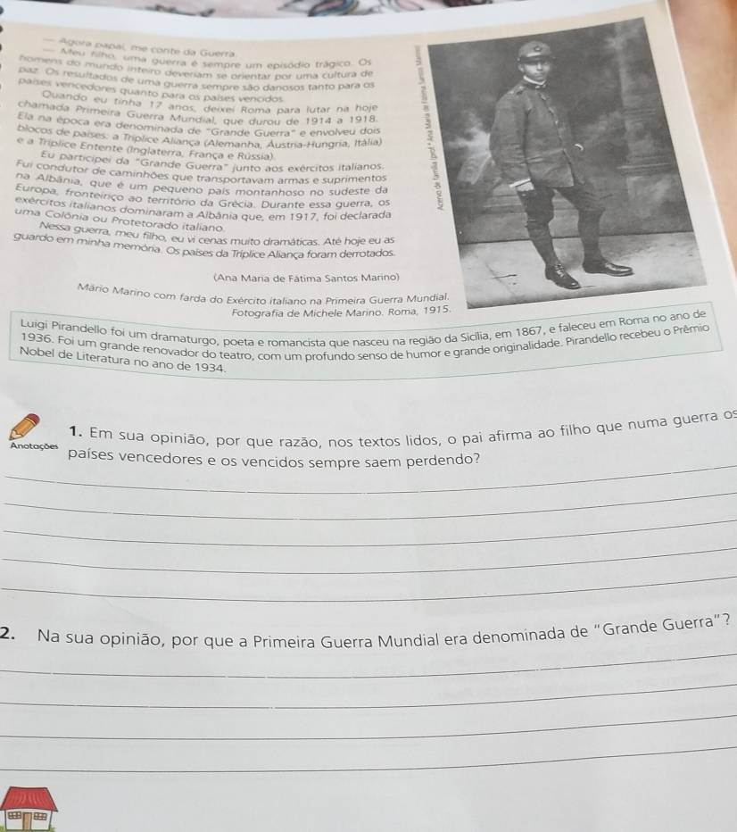 Agora papal, me conte da Guerra
Meu filho, uma guerra é sempre um episódio trágico. Os
nomens do mundo inteiro deveram se orientar por uma cultura de
paz. Os resultados de uma guerra sempre são danosos tanto para os
países vercedores quanto para os países vencidos
Quando eu tinha 17 años, deixel Romã para lutar na hoje
chamada Primeira Guerra Mundial, que durou de 1914 a 1918.
Ela na época era denominada de "Grande Guerra" e envolveu dois
blocos de países: a Triplice Aliança (Alemanha, Austria-Hungria, Itália)
e a Tríplice Entente (Inglaterra, França e Rússia)
Eu participei da "Grande Guerra" junto aos exércitos italíanos.
Fui condutor de caminhões que transportavam armas e suprimentos
na Albânia, que é um pequeno país montanhoso no sudeste da
Europa, fronteíriço ao território da Grécia. Durante essa querra, os
exércitos italianos dominaram a Albânia que, em 1917, foi declarada
uma Colônia ou Protetorado italiano
Nessa guerra, meu filho, eu vi cenas muito dramáticas. Até hoje eu as
guardo em minha memória. Os países da Tríplice Alianca foram derrotados
(Ana Maria de Fátima Santos Marino)
Mário Marino com farda do Exército italiano na Primeira Guerra 
Fotografía de Michele Marino. Rom
Luigi Pirandello foi um dramaturgo, poeta e romancista que nasceu na região da Sicília, em 1867, e faleceu e
1936. Foi um grande renovador do teatro, com um profundo senso de humor e grande originalidade. Pirandello recebeu o Prêmio
Nobel de Literatura no ano de 1934.
1. Em sua opinião, por que razão, nos textos lidos, o pai afirma ao filho que numa guerra of
_
Anotações países vencedores e os vencidos sempre saem perdendo?
_
_
_
_
_
2. Na sua opinião, por que a Primeira Guerra Mundial era denominada de “Grande Guerra”?
_
_
_
9