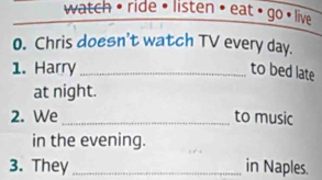 watch • ride • listen • eat • go • live 
0. Chris doesn't watch TV every day. 
1. Harry _to bed late 
at night. 
2. We _to music 
in the evening. 
3. They _in Naples.