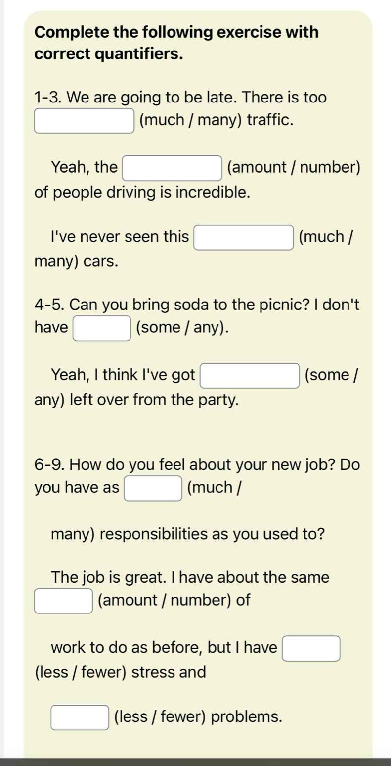 Complete the following exercise with 
correct quantifiers. 
1-3. We are going to be late. There is too
x_1+x_2=-3) (much / many) traffic. 
Yeah, the □ (amount / number) 
of people driving is incredible. 
I've never seen this □ (much / 
many) cars. 
4-5. Can you bring soda to the picnic? I don't 
have □ (some / any). 
Yeah, I think I've got □ (some / 
any) left over from the party. 
6-9. How do you feel about your new job? Do 
you have as □ (much / 
many) responsibilities as you used to? 
The job is great. I have about the same 
□ (amount / number) of 
work to do as before, but I have □
(less / fewer) stress and
□ (less / fewer) problems.