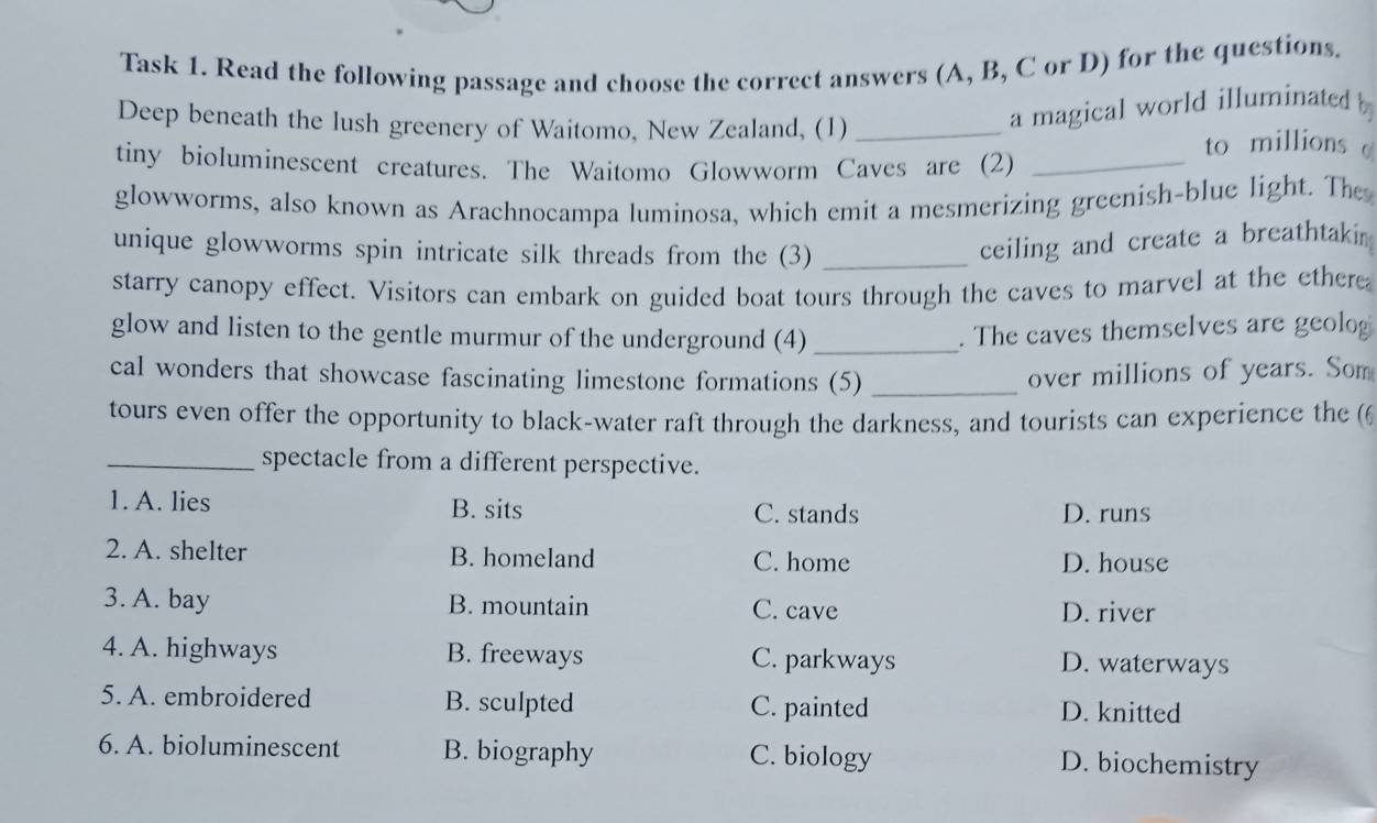 Task 1. Read the following passage and choose the correct answers (A, B, C or D) for the questions.
a magical world illuminated b
Deep beneath the lush greenery of Waitomo, New Zealand, (1) _to millions c
tiny bioluminescent creatures. The Waitomo Glowworm Caves are (2)_
glowworms, also known as Arachnocampa luminosa, which emit a mesmerizing greenish-blue light. The
unique glowworms spin intricate silk threads from the (3)_
ceiling and create a breathtakin
starry canopy effect. Visitors can embark on guided boat tours through the caves to marvel at the ethere
glow and listen to the gentle murmur of the underground (4) _. The caves themselves are geolog
cal wonders that showcase fascinating limestone formations (5) _over millions of years. Som
tours even offer the opportunity to black-water raft through the darkness, and tourists can experience the (6
_spectacle from a different perspective.
1. A. lies B. sits C. stands D. runs
2. A. shelter B. homeland C. home
D. house
3. A. bay B. mountain C. cave D. river
4. A. highways B. freeways C. parkways D. waterways
5. A. embroidered B. sculpted C. painted D. knitted
6. A. bioluminescent B. biography C. biology D. biochemistry