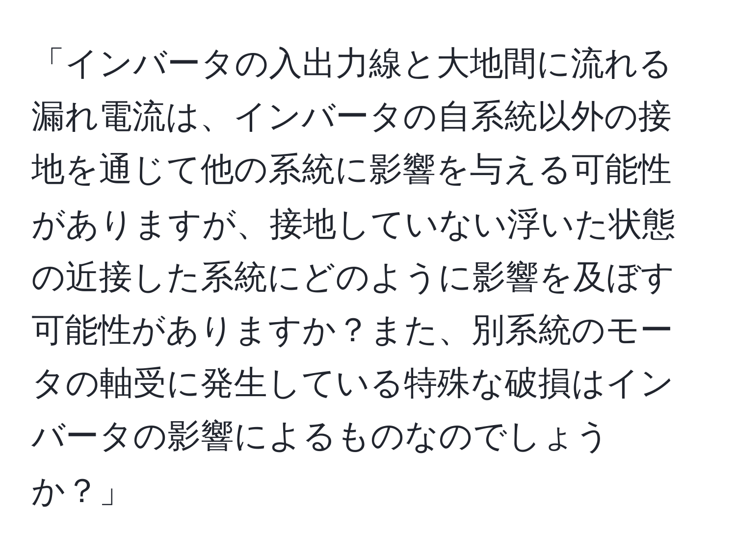 「インバータの入出力線と大地間に流れる漏れ電流は、インバータの自系統以外の接地を通じて他の系統に影響を与える可能性がありますが、接地していない浮いた状態の近接した系統にどのように影響を及ぼす可能性がありますか？また、別系統のモータの軸受に発生している特殊な破損はインバータの影響によるものなのでしょうか？」