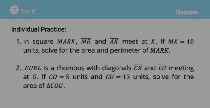 ？ Try it! Quipper 
Individual Practice: 
1. In square MARK, overline MR and overline AK meet at X. If MX=10
units, solve for the area and perimeter of MARK. 
2. CURL is a rhombus with diagonals overline CR and overline LU meeting 
at 0. If CO=5 units and CU=13 units, solve for the 
area of △ COU.