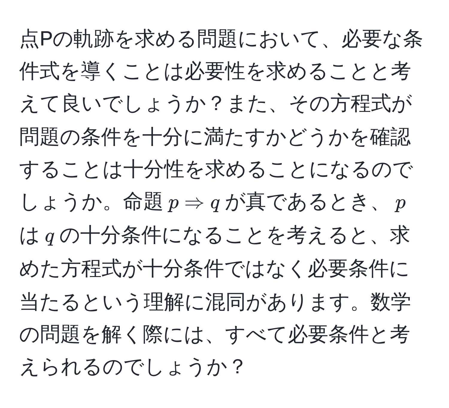 点Pの軌跡を求める問題において、必要な条件式を導くことは必要性を求めることと考えて良いでしょうか？また、その方程式が問題の条件を十分に満たすかどうかを確認することは十分性を求めることになるのでしょうか。命題$p Rightarrow q$が真であるとき、$p$は$q$の十分条件になることを考えると、求めた方程式が十分条件ではなく必要条件に当たるという理解に混同があります。数学の問題を解く際には、すべて必要条件と考えられるのでしょうか？