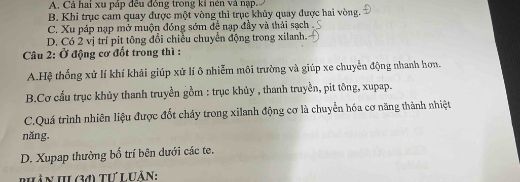 A. Cả hai xu páp đều đóng trong kỉ nén vả nạp.
B. Khi trục cam quay được một vòng thì trục khủy quay được hai vòng.
C. Xu páp nạp mở muộn đóng sớm để nạp đầy và thải sạch
D. Có 2 vị trí pit tông đổi chiều chuyển động trong xilanh.
Câu 2: Ở động cơ đốt trong thì :
A.Hệ thống xử lí khí khải giúp xử lí ô nhiễm môi trường và giúp xe chuyển động nhanh hơn.
B.Cơ cấu trục khủy thanh truyền gồm : trục khủy , thanh truyền, pit tông, xupap.
C.Quá trình nhiên liệu được đốt cháy trong xilanh động cơ là chuyển hóa cơ năng thành nhiệt
năng.
D. Xupap thường bố trí bên dưới các te.
PHầN III (3đ) Tư LUÂN: