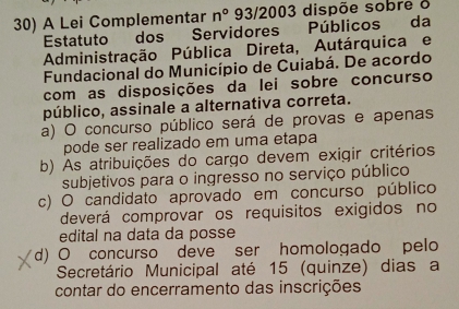 A Lei Complementar n° 93/2003 dispõe sobre o
Estatuto dos Servidores Públicos da
Administração Pública Direta, Autárquica e
Fundacional do Município de Cuiabá. De acordo
com as disposições da lei sobre concurso
público, assinale a alternativa correta.
a) O concurso público será de provas e apenas
pode ser realizado em uma etapa
b) As atribuições do cargo devem exigir critérios
subjetivos para o ingresso no serviço público
c) O candidato aprovado em concurso público
deverá comprovar os requisitos exigidos no
edital na data da posse
d) O concurso deve ser homologado pelo
Secretário Municipal até 15 (quinze) dias a
contar do encerramento das inscrições