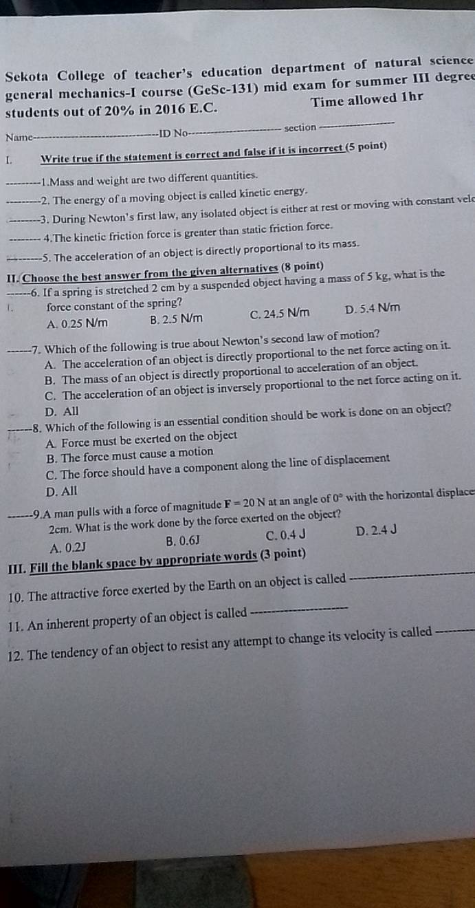 Sekota College of teacher's education department of natural science
general mechanics-I course (GeSc-131) mid exam for summer III degree
_
students out of 20% in 2016 E.C. Time allowed 1hr
Name_ ID No _section
L Write true if the statement is correct and false if it is incorrect (5 point)
_1.Mass and weight are two different quantities.
2. The energy of a moving object is called kinetic energy.
__3. During Newton's first law, any isolated object is either at rest or moving with constant vele
_4.The kinetic friction force is greater than static friction force.
_S. The acceleration of an object is directly proportional to its mass.
II. Choose the best answer from the given alternatives (8 point)
6. If a spring is stretched 2 cm by a suspended object having a mass of 5 kg, what is the
force constant of the spring?
A. 0.25 N/m B. 2.5 N/m C. 24.5 N/m D. 5.4 N/m
_7. Which of the following is true about Newton’s second law of motion?
A. The acceleration of an object is directly proportional to the net force acting on it.
B. The mass of an object is directly proportional to acceleration of an object.
C. The acceleration of an object is inversely proportional to the net force acting on it.
D. All
8. Which of the following is an essential condition should be work is done on an object?
A. Force must be exerted on the object
B. The force must cause a motion
C. The force should have a component along the line of displacement
D. All
_-9.A man pulls with a force of magnitude F=20N at an angle of 0° with the horizontal displace
2cm. What is the work done by the force exerted on the object?
A. 0.2J B. 0.6J C. 0.4 J D. 2.4 J
III. Fill the blank space by appropriate words (3 point)
10. The attractive force exerted by the Earth on an object is called_
11. An inherent property of an object is called
_
12. The tendency of an object to resist any attempt to change its velocity is called_