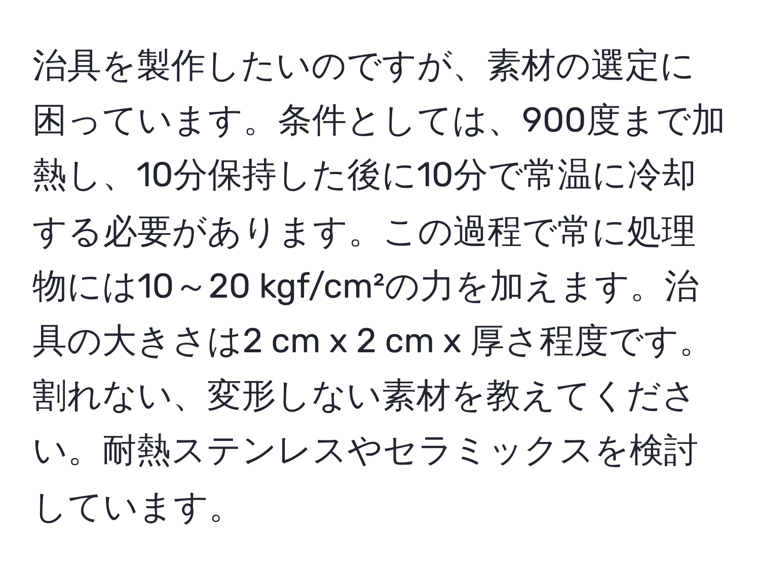 治具を製作したいのですが、素材の選定に困っています。条件としては、900度まで加熱し、10分保持した後に10分で常温に冷却する必要があります。この過程で常に処理物には10～20 kgf/cm²の力を加えます。治具の大きさは2 cm x 2 cm x 厚さ程度です。割れない、変形しない素材を教えてください。耐熱ステンレスやセラミックスを検討しています。