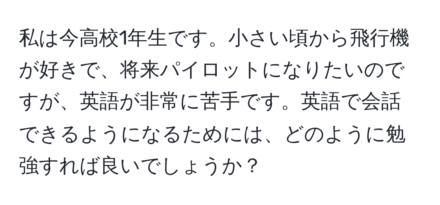 私は今高校1年生です。小さい頃から飛行機が好きで、将来パイロットになりたいのですが、英語が非常に苦手です。英語で会話できるようになるためには、どのように勉強すれば良いでしょうか？