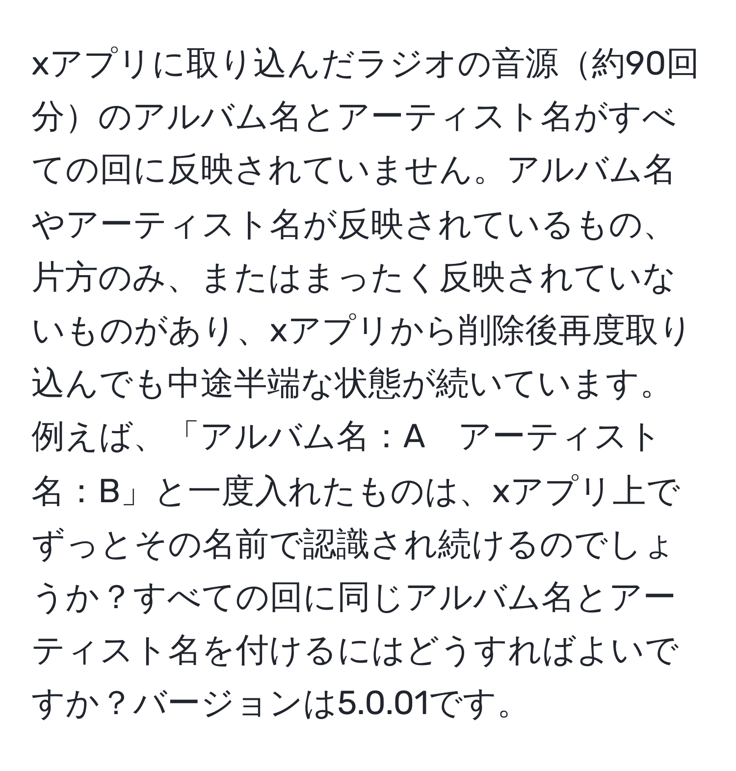 xアプリに取り込んだラジオの音源約90回分のアルバム名とアーティスト名がすべての回に反映されていません。アルバム名やアーティスト名が反映されているもの、片方のみ、またはまったく反映されていないものがあり、xアプリから削除後再度取り込んでも中途半端な状態が続いています。例えば、「アルバム名：A　アーティスト名：B」と一度入れたものは、xアプリ上でずっとその名前で認識され続けるのでしょうか？すべての回に同じアルバム名とアーティスト名を付けるにはどうすればよいですか？バージョンは5.0.01です。