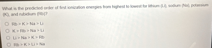 What is the predicted order of first ionization energies from highest to lowest for lithium (Li), sodium (Na), potassium
(K), and rubidium (Rb)?
Rb>K>Na>Li
K>Rb>Na>Li
Li>Na>K>Rb
Rb>K>Li>Na