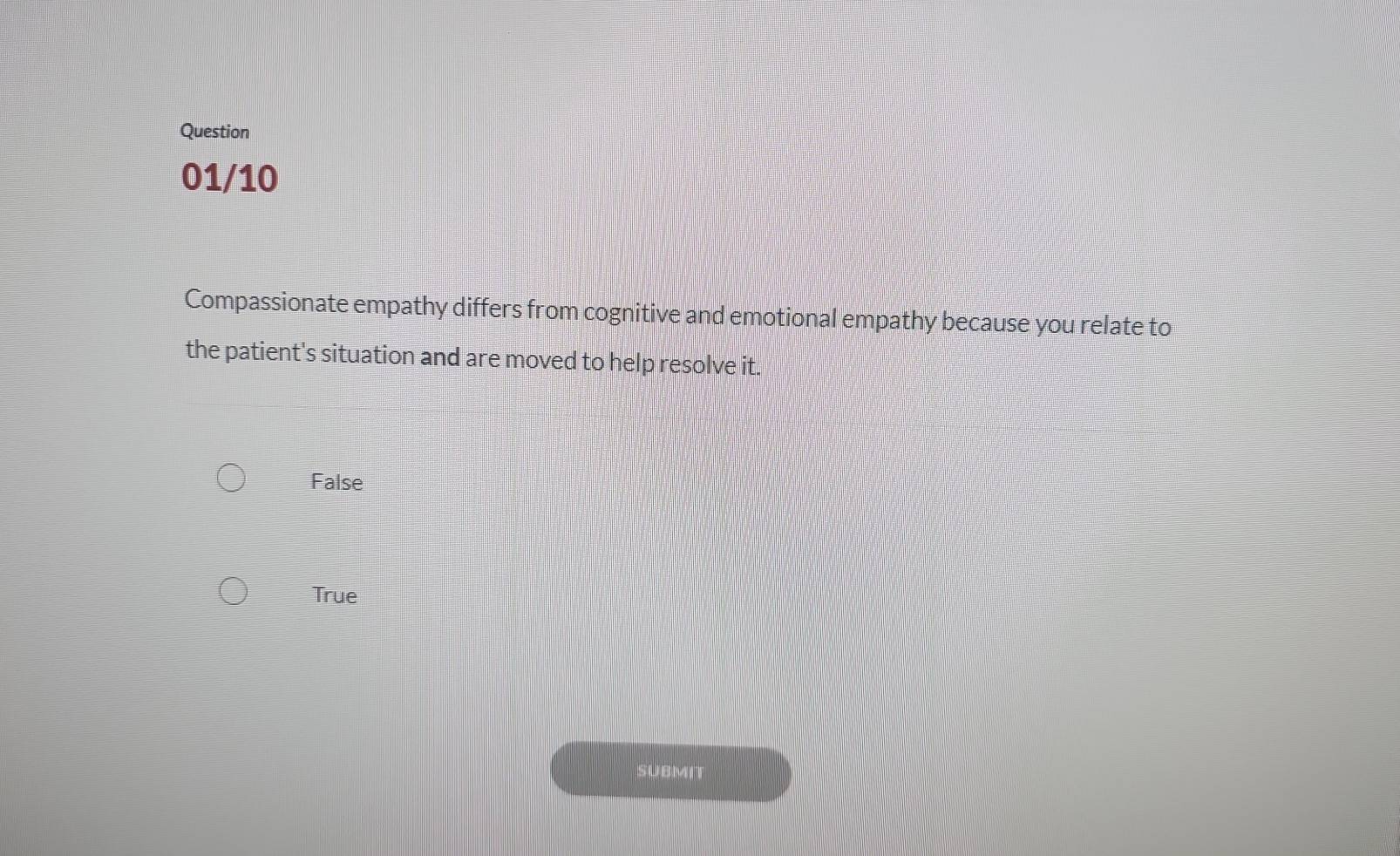 Question
01/10
Compassionate empathy differs from cognitive and emotional empathy because you relate to
the patient's situation and are moved to help resolve it.
False
True
SUBMIT