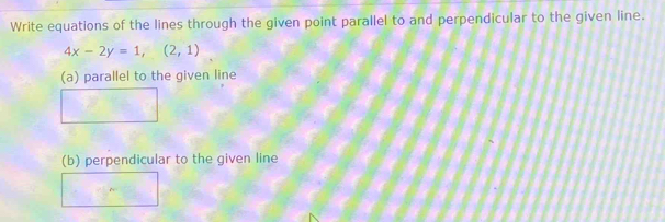 Write equations of the lines through the given point parallel to and perpendicular to the given line.
4x-2y=1,(2,1)
(a) parallel to the given line 
(b) perpendicular to the given line