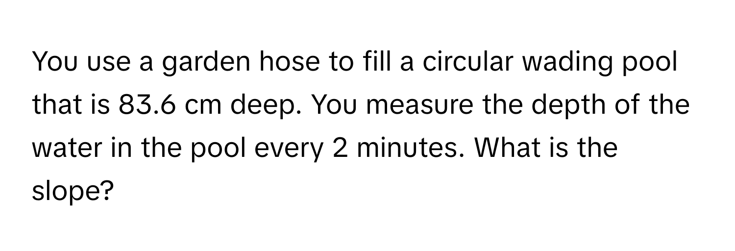 You use a garden hose to fill a circular wading pool that is 83.6 cm deep. You measure the depth of the water in the pool every 2 minutes. What is the slope?