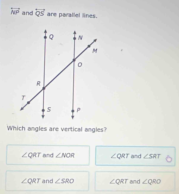 overleftrightarrow NP and overleftrightarrow QS are parallel lines.
Which angles are vertical angles?
∠ QRT and ∠ NOR ∠ QRT and ∠ SRT
∠ QRT and ∠ SRO ∠ QRT and ∠ QRO