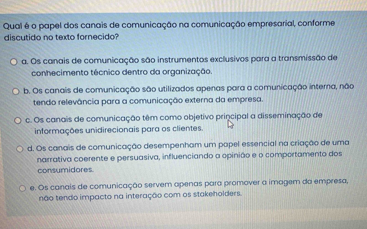 Qual é o papel dos canais de comunicação na comunicação empresarial, conforme
discutido no texto fornecido?
a. Os canais de comunicação são instrumentos exclusivos para a transmissão de
conhecimento técnico dentro da organização.
b. Os canais de comunicação são utilizados apenas para a comunicação interna, não
tendo relevância para a comunicação externa da empresa.
c. Os canais de comunicação têm como objetivo principal a disseminação de
informações unidirecionais para os clientes.
d. Os canais de comunicação desempenham um papel essencial na criação de uma
narrativa coerente e persuasiva, influenciando a opinião e o comportamento dos
consumidores.
e. Os canais de comunicação servem apenas para promover a imagem da empresa,
não tendo impacto na interação com os stakeholders.