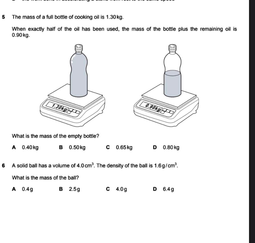 The mass of a full bottle of cooking oil is 1.30 kg.
When exactly half of the oil has been used, the mass of the bottle plus the remaining oil is
0.90 kg.
What is the mass of the empty bottle?
A 0.40 kg B 0.50 kg C 0.65 kg D 0.80 kg
6 A solid ball has a volume of 4.0cm^3. The density of the ball is 1.6g/cm^3. 
What is the mass of the ball?
A 0.4g B 2.5g c 4.0 g D 6.4 g