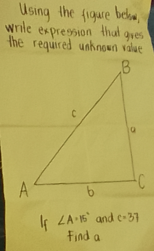 Using the figure below 
write expression that gres 
the required unknown value 
Is ∠ A=15° and c=37
Find a