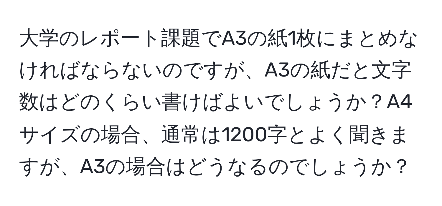 大学のレポート課題でA3の紙1枚にまとめなければならないのですが、A3の紙だと文字数はどのくらい書けばよいでしょうか？A4サイズの場合、通常は1200字とよく聞きますが、A3の場合はどうなるのでしょうか？