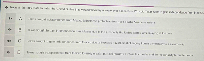 Texas is the only state to enter the United States that was admitted by a treaty over annexation. Why did Texas seek to gain independence from Mexico
A Texas sought independence from Mexico to increase protection from hostile Latin American nations
B Texas sought to gain independence from Mexico due to the prosperity the United States was enjoying at the time
C Texas sought to gain independence from Mexico due to Mexico's government changing from a democracy to a dictatorship.
Texas sought independence from Mexico to enjoy greater political rewards such as tax breaks and the opportunity for better trade